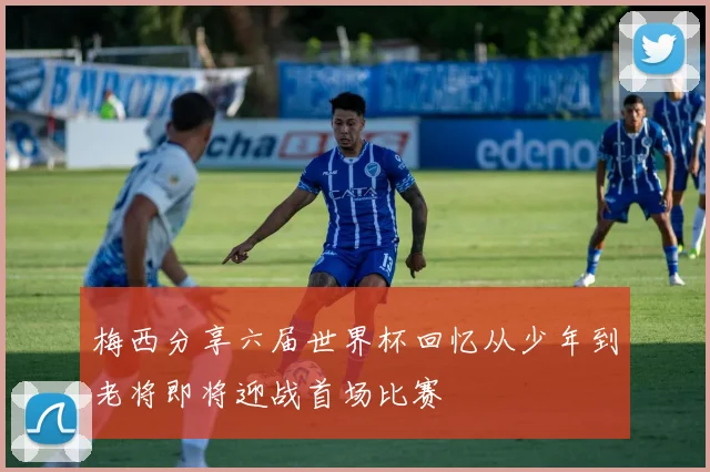 梅西分享六届世界杯回忆从少年到老将即将迎战首场比赛