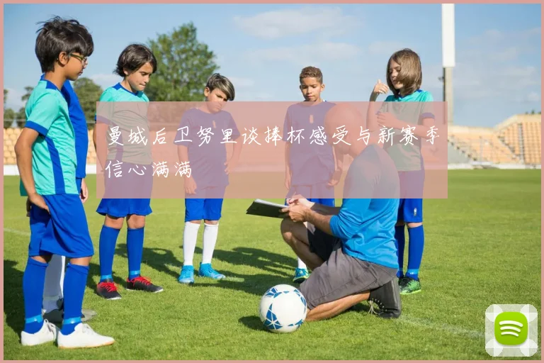曼城后卫努里谈捧杯感受与新赛季信心满满