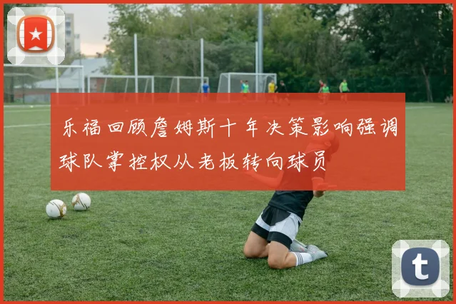 乐福回顾詹姆斯十年决策影响强调球队掌控权从老板转向球员