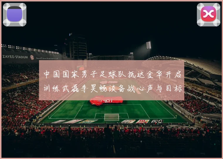 中国国家男子足球队抵达金华开启训练武磊李昊畅谈备战心声与目标