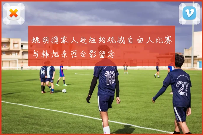 姚明携家人赴纽约观战自由人比赛与韩旭亲密合影留念