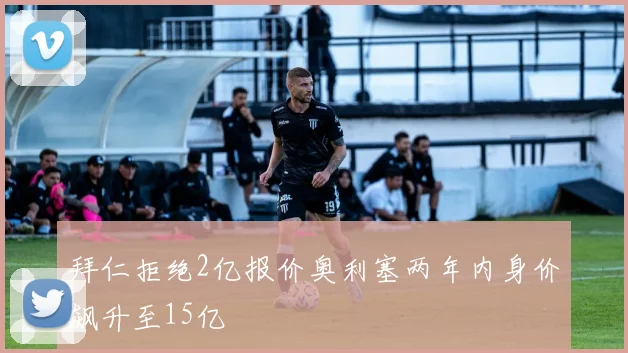 拜仁拒绝2亿报价奥利塞两年内身价飙升至15亿