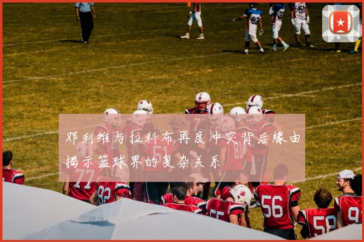 邓利维与拉科布再度冲突背后缘由揭示篮球界的复杂关系