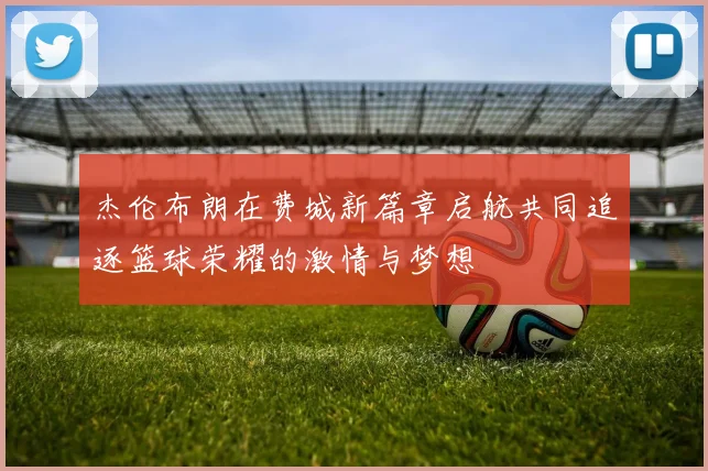 杰伦布朗在费城新篇章启航共同追逐篮球荣耀的激情与梦想