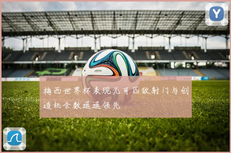 梅西世界杯表现无可匹敌射门与创造机会数遥遥领先